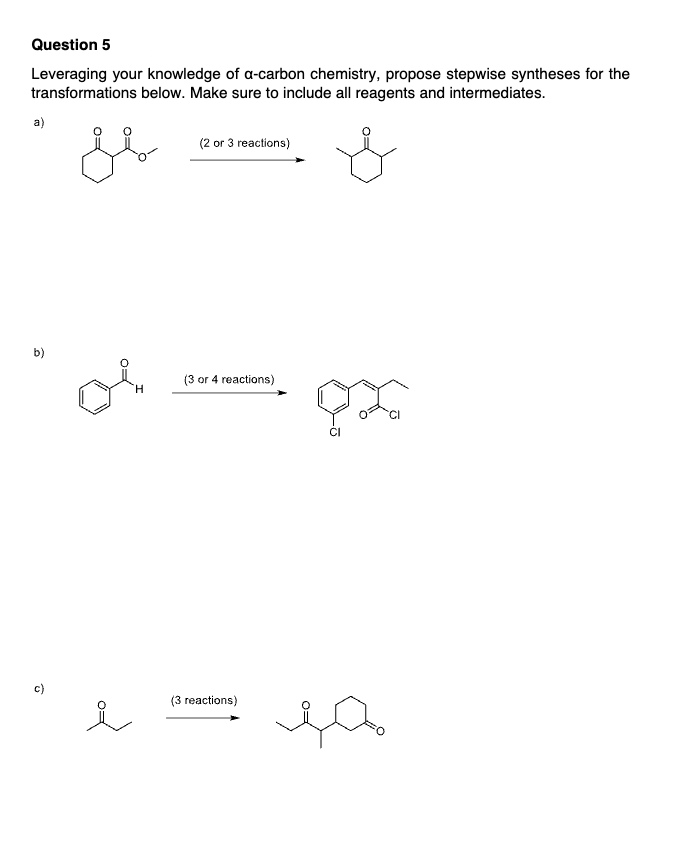 Question 5
Leveraging your knowledge of a-carbon chemistry, propose stepwise syntheses for the
transformations below. Make sure to include all reagents and intermediates.
a)
ji
(2 or 3 reactions)
b)
ов
H
i
(3 or 4 reactions)
(3 reactions)