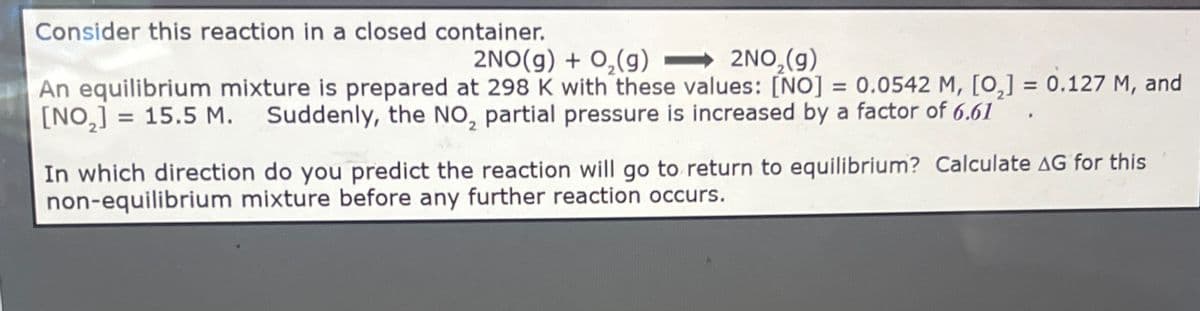 Consider this reaction in a closed container.
2NO(g) + O2(g)
2NO2(g)
An equilibrium mixture is prepared at 298 K with these values: [NO] = 0.0542 M, [0,] = 0.127 M, and
[NO,] = 15.5 M. Suddenly, the NO, partial pressure is increased by a factor of 6.61
In which direction do you predict the reaction will go to return to equilibrium? Calculate AG for this
non-equilibrium mixture before any further reaction occurs.