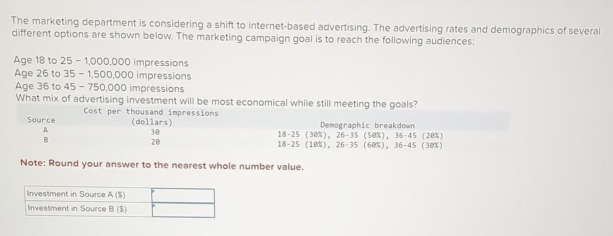 The marketing department is considering a shift to internet-based advertising. The advertising rates and demographics of several
different options are shown below. The marketing campaign goal is to reach the following audiences:
Age 18 to 25-1,000,000 impressions
Age 26 to 35- 1,500,000 impressions
Age 36 to 45-750,000 impressions
What mix of advertising investment will be most economical while still meeting the goals?
Cost per thousand impressions
Source
A
B
(dollars)
30
20
Investment in Source A ($)
Investment in Source B ($)
Demographic breakdown
18-25 (30%), 26-35 (50 %), 36-45 (20%)
18-25 (10 %), 26-35 (60%), 36-45 (30%)
Note: Round your answer to the nearest whole number value.