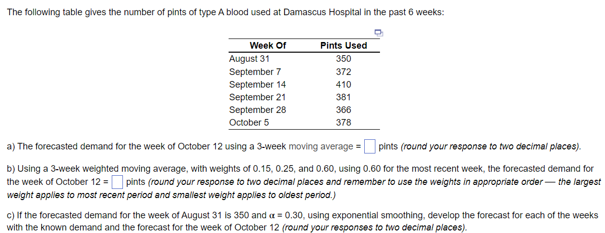 The following table gives the number of pints of type A blood used at Damascus Hospital in the past 6 weeks:
Week Of
August 31
September 7
September 14
September 21
September 28
October 5
Pints Used
350
372
410
381
366
378
a) The forecasted demand for the week of October 12 using a 3-week moving average = pints (round your response to two decimal places).
b) Using a 3-week weighted moving average, with weights of 0.15, 0.25, and 0.60, using 0.60 for the most recent week, the forecasted demand for
the week of October 12 = pints (round your response to two decimal places and remember to use the weights in appropriate order the largest
weight applies to most recent period and smallest weight applies to oldest period.)
c) If the forecasted demand for the week of August 31 is 350 and α = 0.30, using exponential smoothing, develop the forecast for each of the weeks
with the known demand and the forecast for the week of October 12 (round your responses to two decimal places).