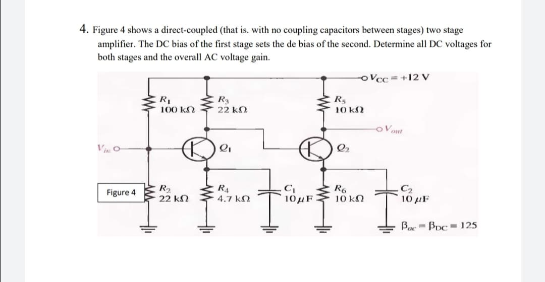 4. Figure 4 shows a direct-coupled (that is. with no coupling capacitors between stages) two stage
amplifier. The DC bias of the first stage sets the de bias of the second. Determine all DC voltages for
both stages and the overall AC voltage gain.
oVcc=+12 V
R1
100 k2
R3
22 k2
R5
10 k2
oVout
ViO
Q2
R2
22 kN
R4
4.7 kN
R6
10 k2
Figure 4
10 uF
10 µF
Bac = Bpc = 125
