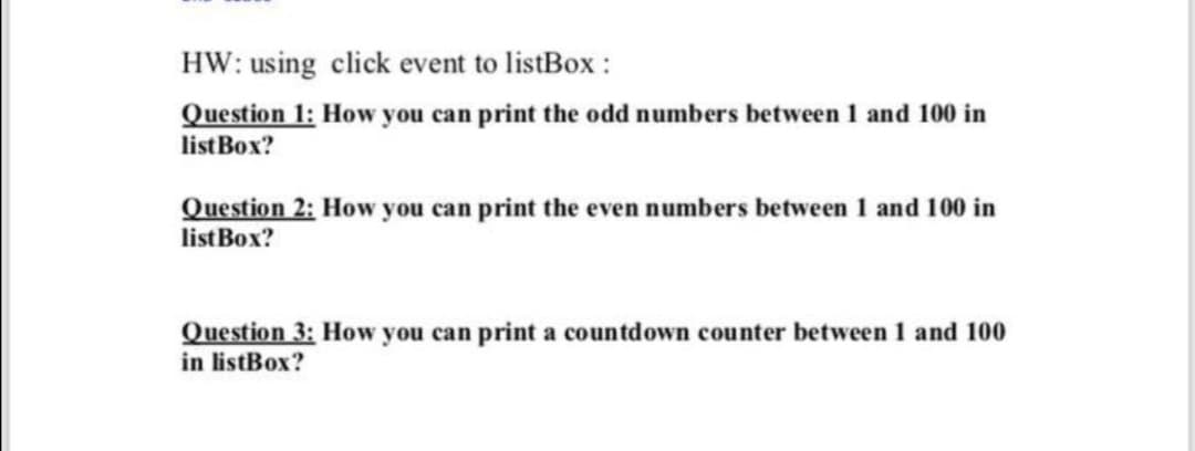 HW: using click event to listBox :
Question 1: How you can print the odd numbers between 1 and 100 in
listBox?
Question 2: How you can print the even numbers between 1 and 100 in
listBox?
Question 3: How you can print a countdown counter between 1 and 100
in listBox?
