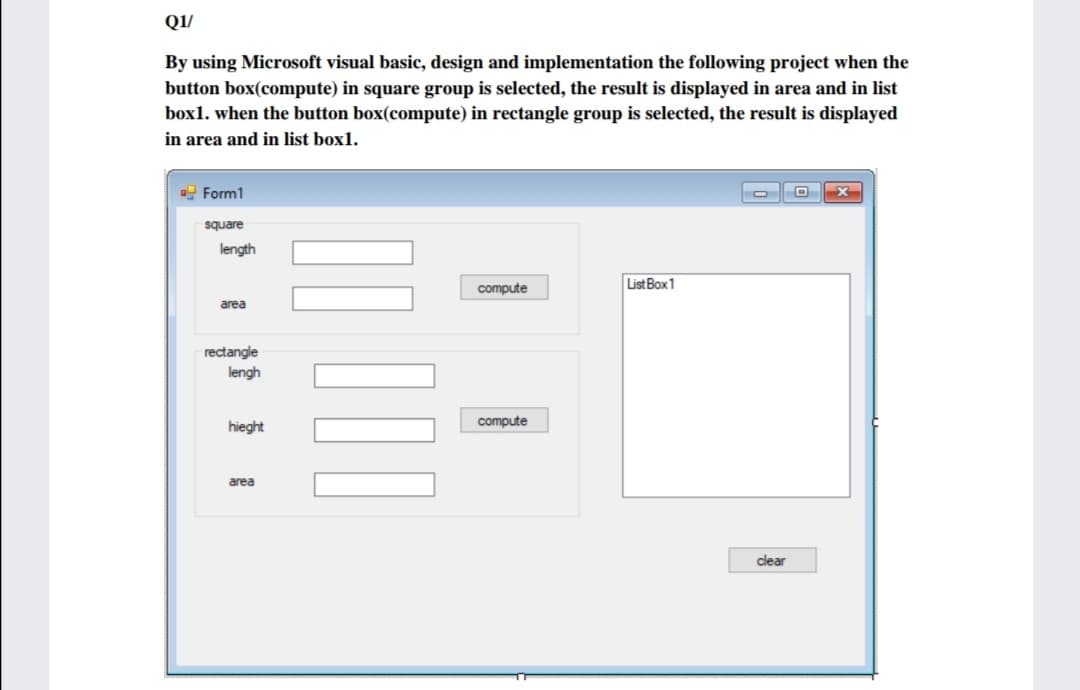 Q1/
By using Microsoft visual basic, design and implementation the following project when the
button box(compute) in square group is selected, the result is displayed in area and in list
box1. when the button box(compute) in rectangle group is selected, the result is displayed
in area and in list box1.
Form1
square
length
List Box1
compute
area
rectangle
lengh
compute
hieght
area
clear
