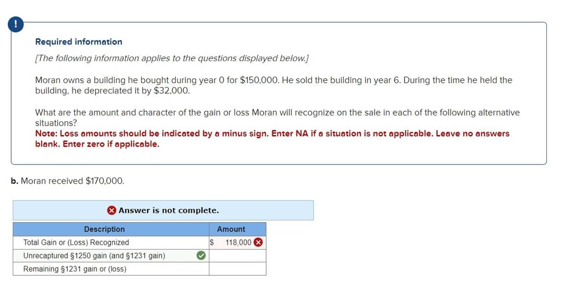 !
Required information
[The following information applies to the questions displayed below.]
Moran owns a building he bought during year 0 for $150,000. He sold the building in year 6. During the time he held the
building, he depreciated it by $32,000.
What are the amount and character of the gain or loss Moran will recognize on the sale in each of the following alternative
situations?
Note: Loss amounts should be indicated by a minus sign. Enter NA if a situation is not applicable. Leave no answers
blank. Enter zero if applicable.
b. Moran received $170,000.
> Answer is not complete.
Description
Total Gain or (Loss) Recognized
Unrecaptured §1250 gain (and §1231 gain)
Remaining §1231 gain or (loss)
$
Amount
118,000 X