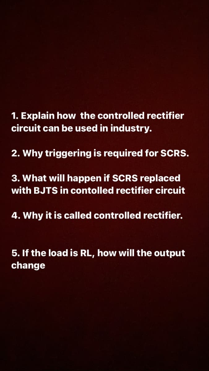 1. Explain how the controlled rectifier
circuit can be used in industry.
2. Why triggering is required for SCRS.
3. What will happen if SCRS replaced
with BJTS in contolled rectifier circuit
4. Why it is called controlled rectifier.
5. If the load is RL, how will the output
change
