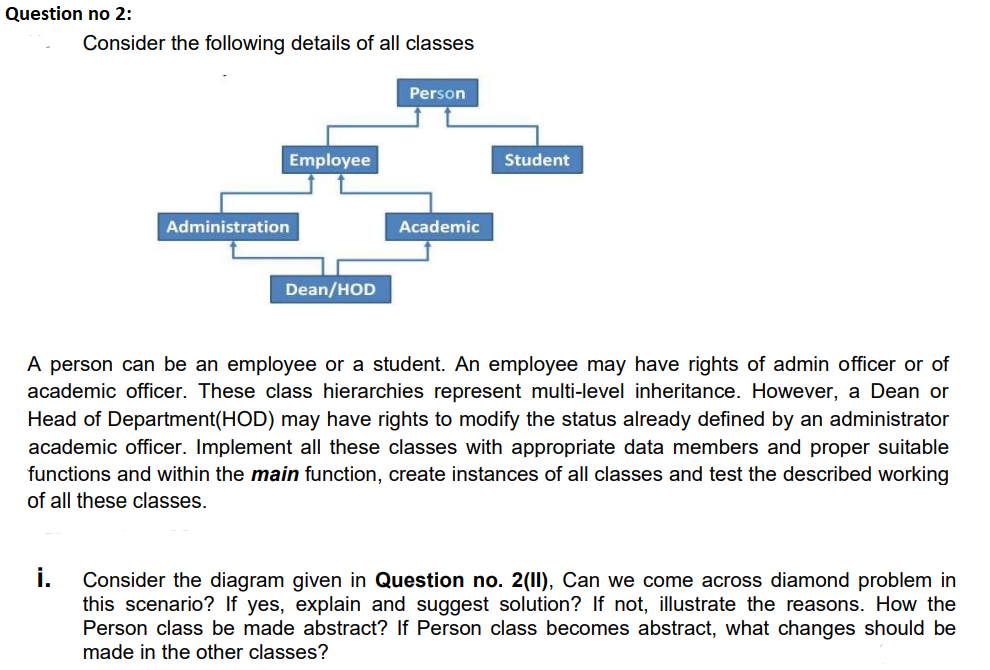 Question no 2:
Consider the following details of all classes
Person
Employee
Student
Administration
Academic
Dean/HOD
A person can be an employee or a student. An employee may have rights of admin officer or of
academic officer. These class hierarchies represent multi-level inheritance. However, a Dean or
Head of Department(HOD) may have rights to modify the status already defined by an administrator
academic officer. Implement all these classes with appropriate data members and proper suitable
functions and within the main function, create instances of all classes and test the described working
of all these classes.
i.
Consider the diagram given in Question no. 2(11), Can we come across diamond problem in
this scenario? If yes, explain and suggest solution? If not, illustrate the reasons. How the
Person class be made abstract? If Person class becomes abstract, what changes should be
made in the other classes?
