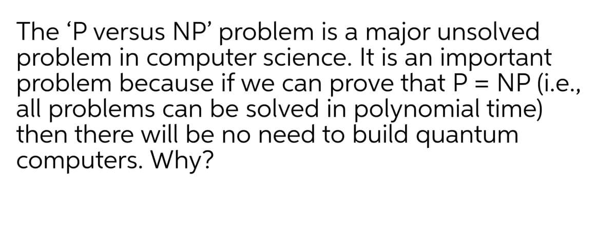 The 'P versus NP' problem is a major unsolved
problem in computer science. It is an important
problem because if we can prove that P = NP (i.e.,
all problems can be solved in polynomial time)
then there will be no need to build quantum
computers. Why?
