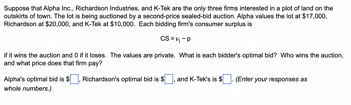 Suppose that Alpha Inc., Richardson Industries, and K-Tek are the only three firms interested in a plot of land on the
outskirts of town. The lot is being auctioned by a second-price sealed-bid auction. Alpha values the lot at $17,000,
Richardson at $20,000, and K-Tek at $10,000. Each bidding firm's consumer surplus is
CS=v₁ - P
if it wins the auction and 0 if it loses. The values are private. What is each bidder's optimal bid? Who wins the auction,
and what price does that firm pay?
Richardson's optimal bid is $ and K-Tek's is $
Alpha's optimal bid is $
whole numbers.)
(Enter your responses as