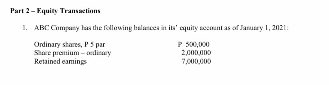 Part 2 – Equity Transactions
1. ABC Company has the following balances in its' equity account as of January 1, 2021:
Ordinary shares, P 5 par
Share premium – ordinary
Retained earnings
P 500,000
2,000,000
7,000,000
