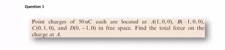 Question 1
Point charges of 50 nC each are located at A(1,0,0), B(-1,0, 0),
C(0, 1, 0), and D(0, –1,0) in free space. Find the total force on the
charge at A.
