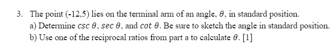 3. The point (-12,5) lies on the terminal arm of an angle, 0, in standard position.
a) Determine csc e, sec 0, and cot 0. Be sure to sketch the angle in standard position.
b) Use one of the reciprocal ratios from part a to calculate 0. [1]
