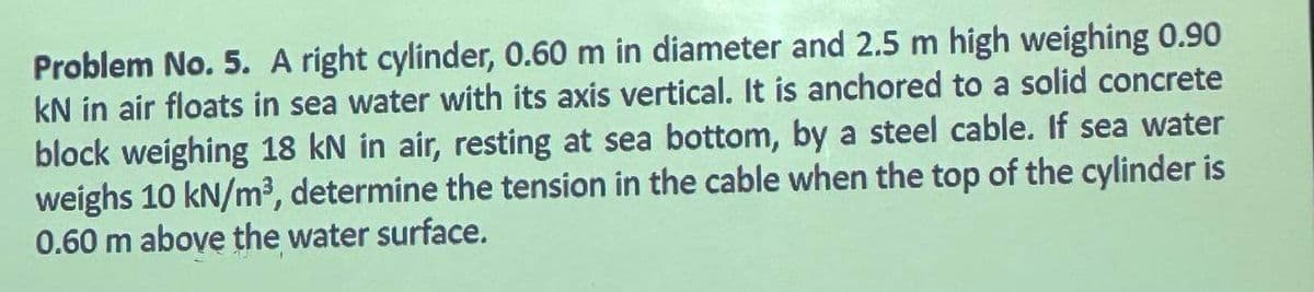 Problem No. 5. A right cylinder, 0.60 m in diameter and 2.5 m high weighing 0.90
kN in air floats in sea water with its axis vertical. It is anchored to a solid concrete
block weighing 18 kN in air, resting at sea bottom, by a steel cable. If sea water
weighs 10 kN/m³, determine the tension in the cable when the top of the cylinder is
0.60 m above the water surface.