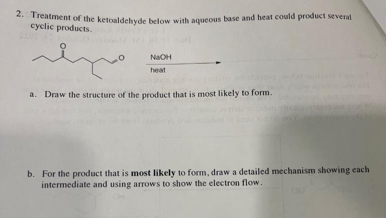 2. Treatment of the ketoaldehyde below with aqueous base and heat could product several
cyclic products.
15
rhyro
NaOH
heat
a. Draw the structure of the product that is most likely to form.
b. For the product that is most likely to form, draw a detailed mechanism showing each
intermediate and using arrows to show the electron flow.
OH