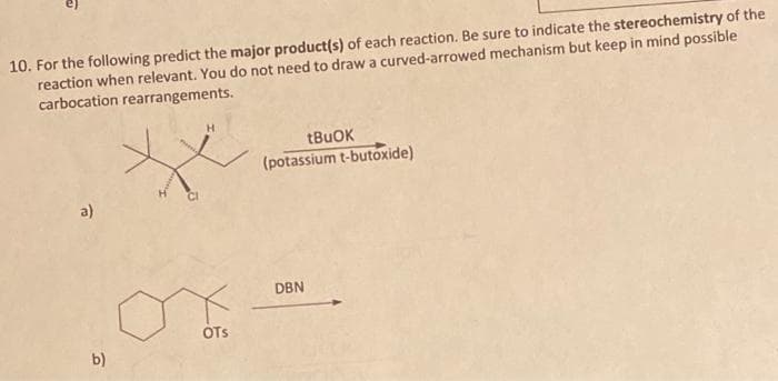 10. For the following predict the major product(s) of each reaction. Be sure to indicate the stereochemistry of the
reaction when relevant. You do not need to draw a curved-arrowed mechanism but keep in mind possible
carbocation rearrangements.
a)
b)
OTS
tBuOK
(potassium t-butoxide)
DBN
