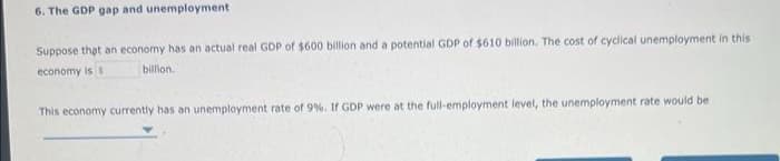 6. The GDP gap and unemployment
Suppose that an economy has an actual real GDP of $600 billion and a potential GDP of $610 billion. The cost of cyclical unemployment in this
economy is s
billion..
This economy currently has an unemployment rate of 9%. If GDP were at the full-employment level, the unemployment rate would be