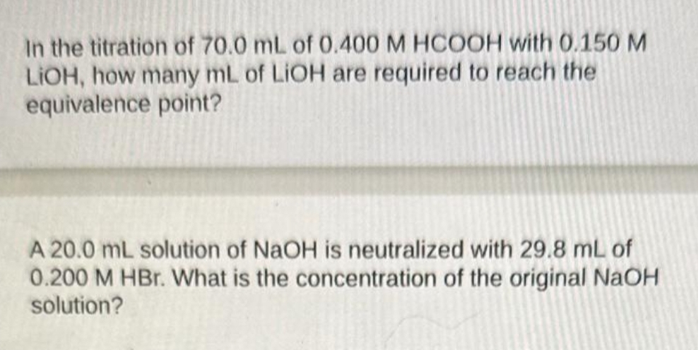 In the titration of 70.0 mL of 0.400 M HCOOH with 0.150 M
LIOH, how many mL of LiOH are required to reach the
equivalence point?
A 20.0 mL solution of NaOH is neutralized with 29.8 mL of
0.200 M HBr. What is the concentration of the original NaOH
solution?