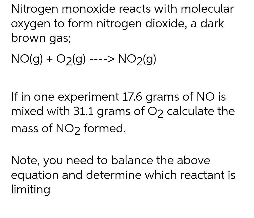 Nitrogen monoxide reacts with molecular
oxygen to form nitrogen dioxide, a dark
brown gas;
NO(g) + O2(g) ----> NO₂(g)
If in one experiment 17.6 grams of NO is
mixed with 31.1 grams of O2 calculate the
mass of NO2 formed.
Note, you need to balance the above
equation and determine which reactant is
limiting