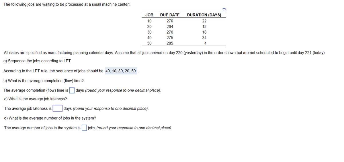 The following jobs are waiting to be processed at a small machine center:
JOB
10
20
30
40
50
DUE DATE
270
264
270
275
285
days (round your response to one decimal place).
days (round your response to one decimal place).
DURATION (DAYS)
All dates are specified as manufacturing planning calendar days. Assume that all jobs arrived on day 220 (yesterday) in the order shown but are not scheduled to begin until day 221 (today).
a) Sequence the jobs according to LPT.
According to the LPT rule, the sequence of jobs should be 40, 10, 30, 20, 50.
b) What is the average completion (flow) time?
The average completion (flow) time is
c) What is the average job lateness?
The average job lateness is
d) What is the average number of jobs in the system?
The average number of jobs in the system is jobs (round your response to one decimal place).
22 12 18 34 4