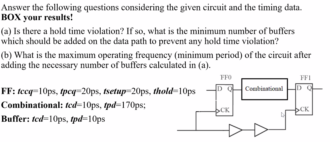 Answer the following questions considering the given circuit and the timing data.
BOX your results!
(a) Is there a hold time violation? If so, what is the minimum number of buffers
which should be added on the data path to prevent any hold time violation?
(b) What is the maximum operating frequency (minimum period) of the circuit after
adding the necessary number of buffers calculated in (a).
FF0
FF1
D Q
Combinational
D
FF: tccq=10ps, tpcq=20ps, tsetup=20ps, thold=10ps
Combinational: tcd=10ps, tpd=170ps;
>CK
CK
Buffer: tcd=10ps, tpd=10ps
