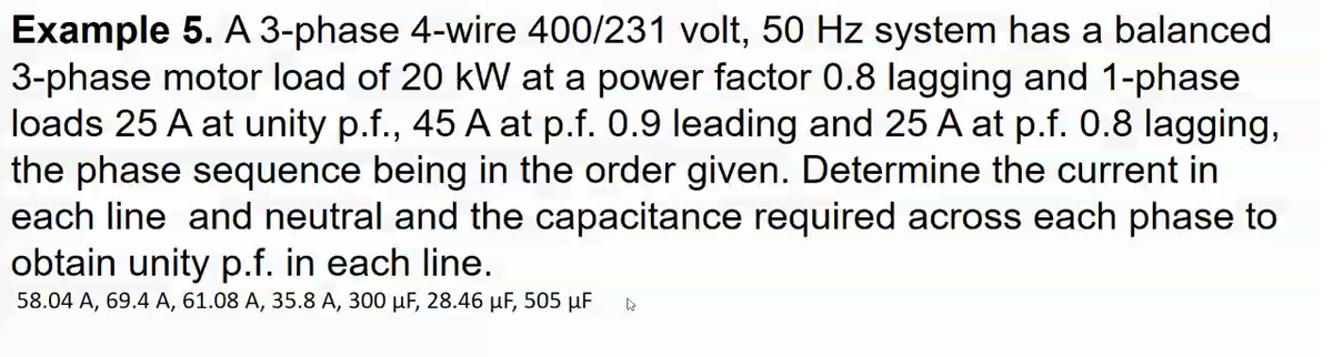 Example 5. A 3-phase 4-wire 400/231 volt, 50 Hz system has a balanced
3-phase motor load of 20 kW at a power factor 0.8 lagging and 1-phase
loads 25 A at unity p.f., 45 A at p.f. 0.9 leading and 25 A at p.f. 0.8 lagging,
the phase sequence being in the order given. Determine the current in
each line and neutral and the capacitance required across each phase to
obtain unity p.f. in each line.
58.04 A, 69.4 A, 61.08 A, 35.8 A, 300 µF, 28.46 µF, 505 µF
