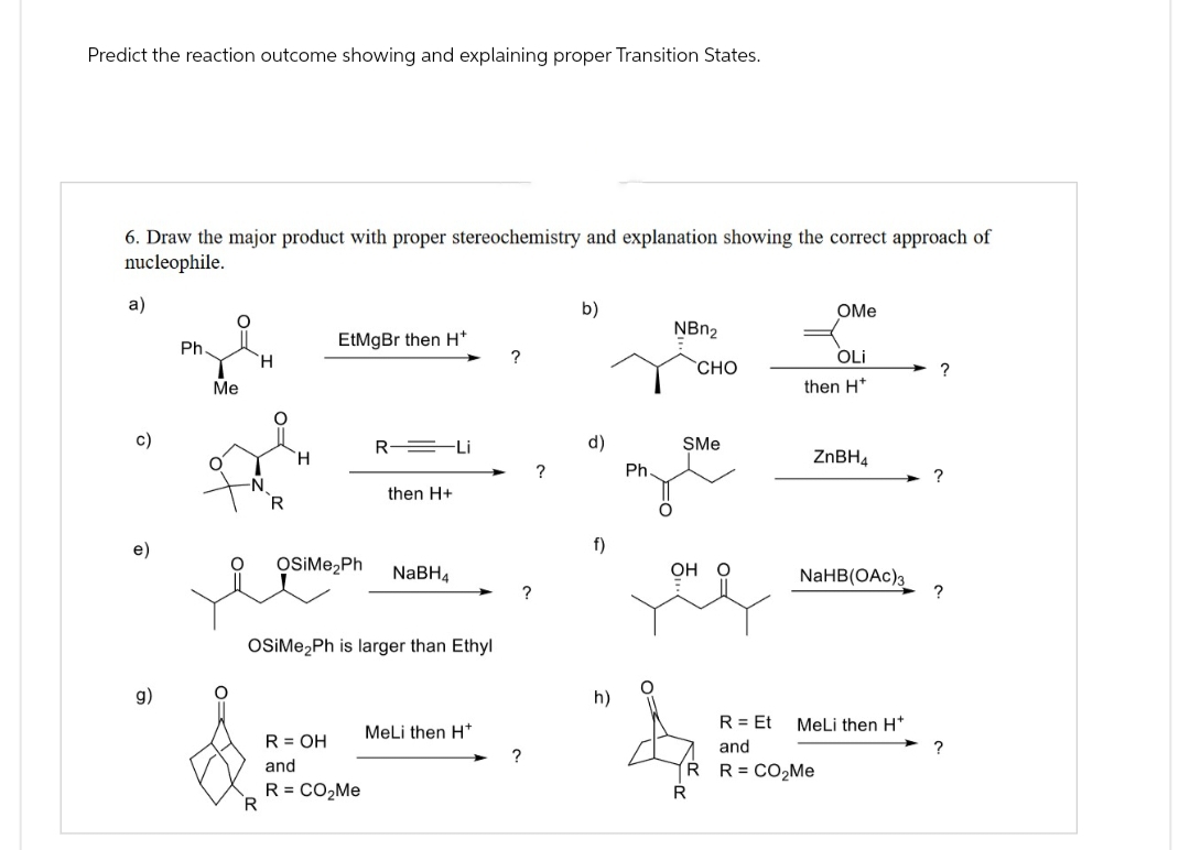 Predict the reaction outcome showing and explaining proper Transition States.
6. Draw the major product with proper stereochemistry and explanation showing the correct approach of
nucleophile.
a)
b)
OMe
NBn2
EtMgBr then H*
Ph
OLi
H
CHO
Me
then H*
R Li
d)
SMe
H
ZnBH4
?
Ph.
-N.
?
then H+
R
f)
OSiMe₂Ph
NaBH4
OH O
NaHB(OAc)
?
OSIMe2Ph is larger than Ethyl
g)
h)
R = Et
MeLi then H+
MeLi then H*
R = OH
and
and
?
R R = CO₂Me
R = CO₂Me
R
R