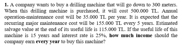 1. A company wants to buy a drilling machine that will go down to 300 meters.
When this drilling machine is purchased, it will cost 500.000 TL. Annual
operation-maintenance cost will be 35.000 TL per year. It is expected that the
recurring major maintenance cost will be 155.000 TL every 5 years. Estimated
salvage value at the end of its useful life is 115.000 TL. If the useful life of this
machine is 15 years and interest rate is 25%, how much income should the
company earn every year to buy this machine?
