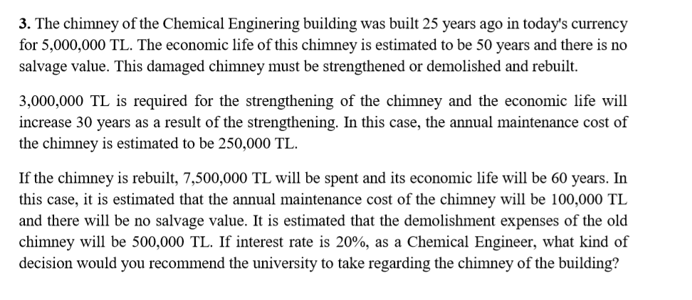 3. The chimney of the Chemical Enginering building was built 25 years ago in today's currency
for 5,000,000 TL. The economic life of this chimney is estimated to be 50 years and there is no
salvage value. This damaged chimney must be strengthened or demolished and rebuilt.
3,000,000 TL is required for the strengthening of the chimney and the economic life will
increase 30 years as a result of the strengthening. In this case, the annual maintenance cost of
the chimney is estimated to be 250,000 TL.
If the chimney is rebuilt, 7,500,000 TL will be spent and its economic life will be 60 years. In
this case, it is estimated that the annual maintenance cost of the chimney will be 100,000 TL
and there will be no salvage value. It is estimated that the demolishment expenses of the old
chimney will be 500,000 TL. If interest rate is 20%, as a Chemical Engineer, what kind of
decision would you recommend the university to take regarding the chimney of the building?
