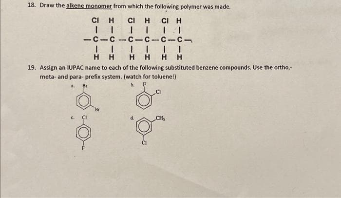 18. Draw the alkene monomer from which the following polymer was made.
CIH CIH CI H
-c-c-c-c-c-c-
||||||
HHHHHH
19. Assign an IUPAC name to each of the following substituted benzene compounds. Use the ortho,-
meta- and para-prefix system. (watch for toluene!)
Br
b.
F
a.
Br
CH₂