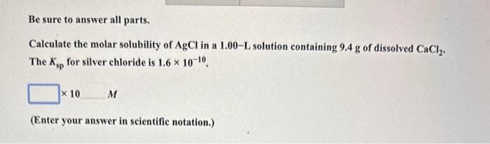 Be sure to answer all parts.
Calculate the molar solubility of AgCl in a 1.00-L solution containing 9.4 g of dissolved CaCl2.
The Ksp for silver chloride is 1.6 × 10-10.
x 10
M
(Enter your answer in scientific notation.)