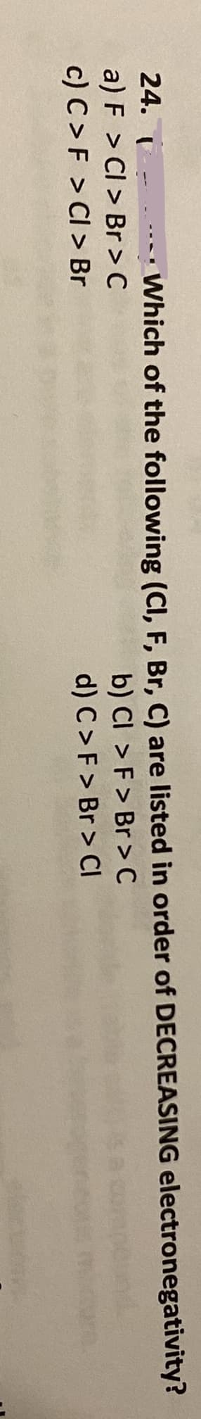 24. - Which of the following (CI, F, Br, C) are listed in order of DECREASING electronegativity?
a) F > CI > Br > C
c) C>F > CI > Br
b) CI > F > Br >C
d) C>F > Br > CI
