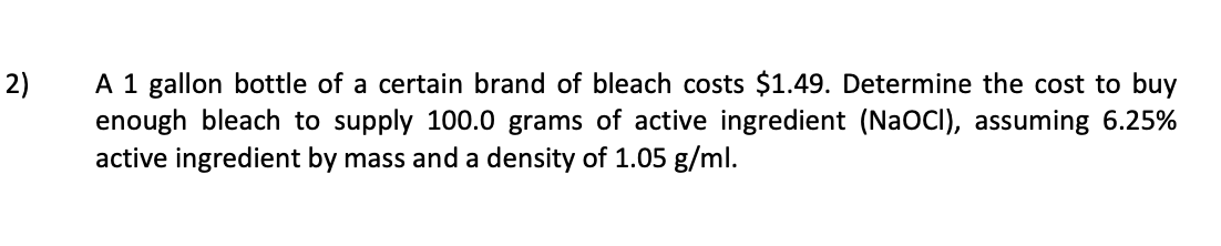 A 1 gallon bottle of a certain brand of bleach costs $1.49. Determine the cost to buy
enough bleach to supply 100.0 grams of active ingredient (NaOCI), assuming 6.25%
active ingredient by mass and a density of 1.05 g/ml.
2)
