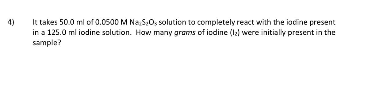 It takes 50.0 ml of 0.0500 M NazS203 solution to completely react with the iodine present
in a 125.0 ml iodine solution. How many grams of iodine (I2) were initially present in the
sample?
4)
