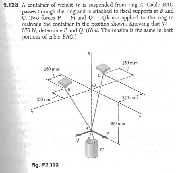 A container of weight W is suspended froin ring A. Cable BAC
passes through the ring and is attached to fixed supports at B and
C. Two forces P = Pi and Q = Qk are applied to the ring to
maintain the container in the position shown. Knowing that W =
376 N, determine P and Q. (Hint: The tension is the same in both
portions of cable BAC.)
