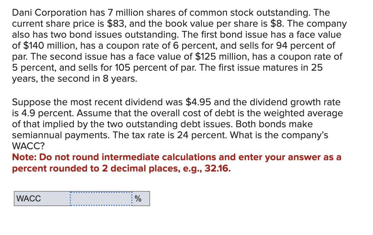 Dani Corporation has 7 million shares of common stock outstanding. The
current share price is $83, and the book value per share is $8. The company
also has two bond issues outstanding. The first bond issue has a face value
of $140 million, has a coupon rate of 6 percent, and sells for 94 percent of
par. The second issue has a face value of $125 million, has a coupon rate of
5 percent, and sells for 105 percent of par. The first issue matures in 25
years, the second in 8 years.
Suppose the most recent dividend was $4.95 and the dividend growth rate
is 4.9 percent. Assume that the overall cost of debt is the weighted average
of that implied by the two outstanding debt issues. Both bonds make
semiannual payments. The tax rate is 24 percent. What is the company's
WACC?
Note: Do not round intermediate calculations and enter your answer as a
percent rounded to 2 decimal places, e.g., 32.16.
WACC
_
%