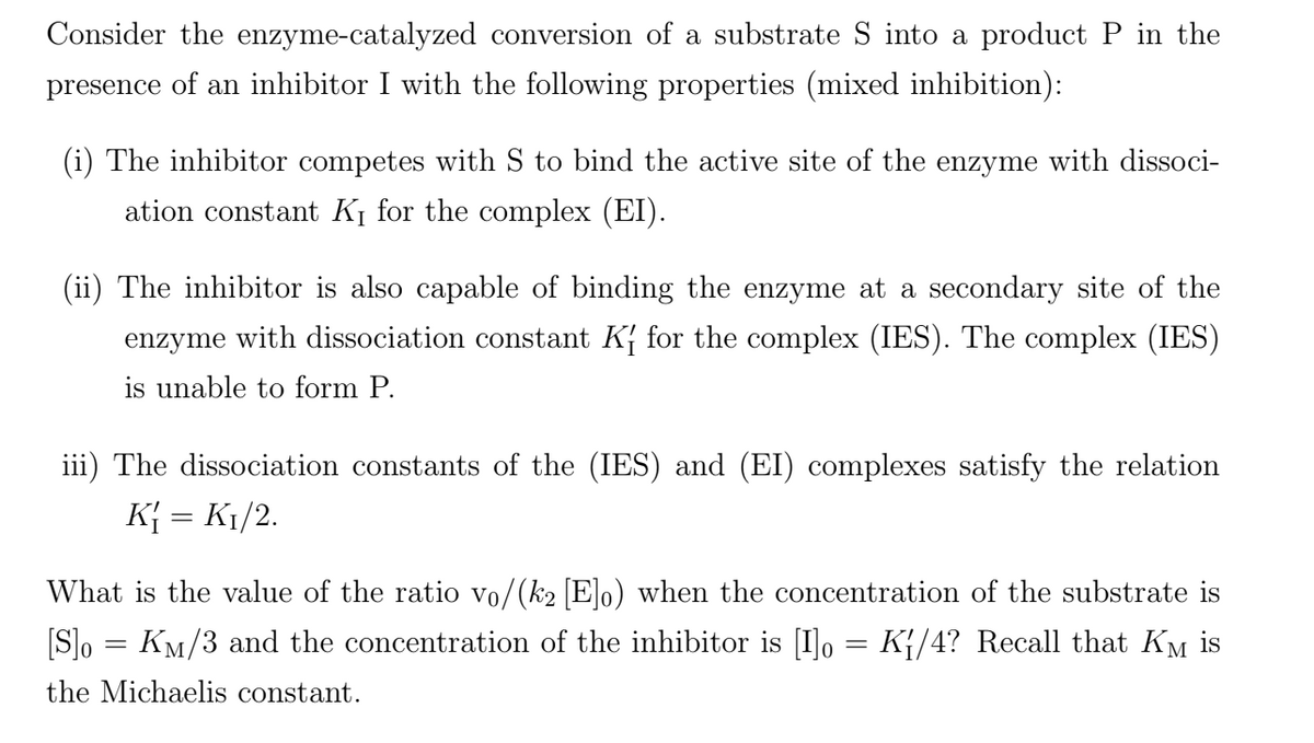Consider the enzyme-catalyzed conversion of a substrate S into a product
in the
presence of an inhibitor I with the following properties (mixed inhibition):
(i) The inhibitor competes with S to bind the active site of the enzyme with dissoci-
ation constant K¡ for the complex (EI).
(ii) The inhibitor is also capable of binding the enzyme at a secondary site of the
enzyme with dissociation constant K{ for the complex (IES). The complex (IES)
is unable to form P.
iii) The dissociation constants of the (IES) and (EI) complexes satisfy the relation
K{ = K1/2.
What is the value of the ratio vo/(k2 [E]o) when the concentration of the substrate is
[S]o = KM/3 and the concentration of the inhibitor is [I]o = K{/4? Recall that KM is
the Michaelis constant.
