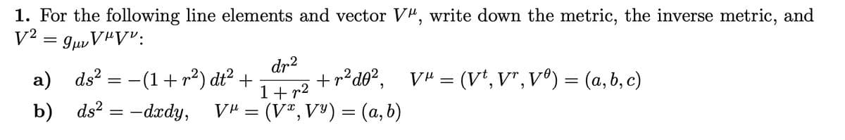 1. For the following line elements and vector V", write down the metric, the inverse metric, and
V² = 9vV"V":
a) ds² = (1+²) dt² +
b)
ds²-dxdy,
V" =
Ꮩ
dr²
1+r²
+r2d02, V" = (V*,V",V) = (a,b,c)
+r²d0²,
(V*,V*)=(a,b)