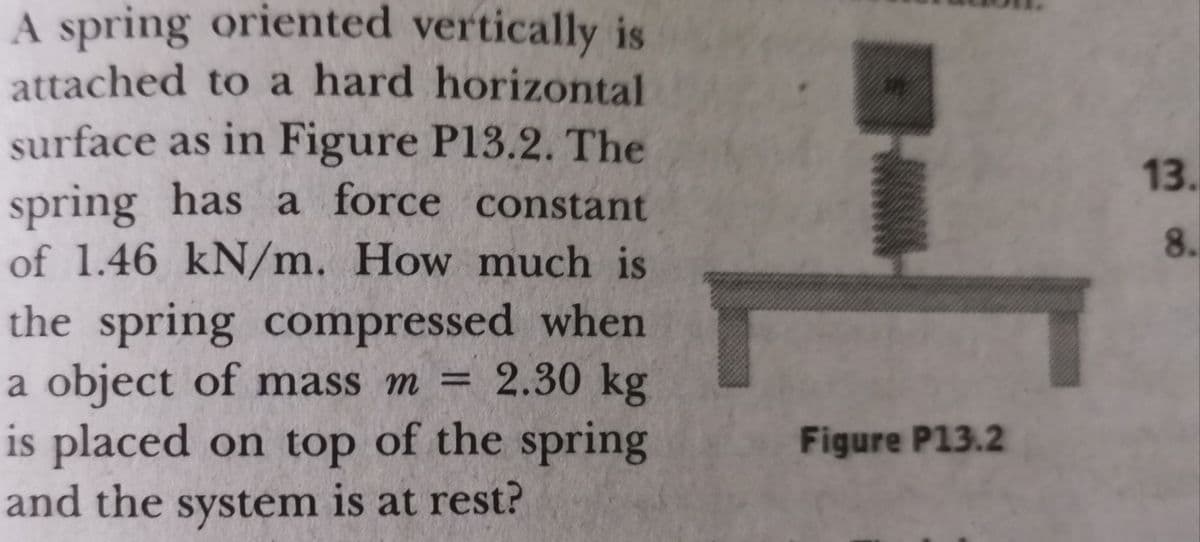 A spring oriented vertically is
attached to a hard horizontal
surface as in Figure P13.2. The
13.
spring has a force constant
of 1.46 kN/m. How much is
the spring compressed when
a object of mass m =
8.
= 2.30 kg
is placed on top of the spring
and the system is at rest?
Figure P13.2

