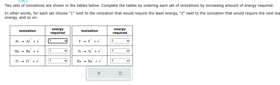 Two sets of ionizations are shown in the tables below. Complete the tables by ordering each set of ionizations by increasing amount of energy required.
In other words, for each set choose "1" next to the ionization that would require the least energy, "2" next to the ionization that would require the next lea
energy, and so on.
ionization
Ar Ar+e
Ba Ba +e
Fr Fre
energy
required
[?
?
?
ionization
F→ F + e
Si Si + e
Ra Ra +e
X
energy
required
?
?
?