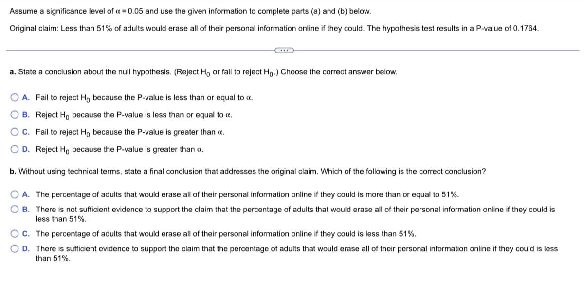 Assume a significance level of a = 0.05 and use the given information to complete parts (a) and (b) below.
Original claim: Less than 51% of adults would erase all of their personal information online if they could. The hypothesis test results in a P-value of 0.1764.
a. State a conclusion about the null hypothesis. (Reject Ho or fail to reject Ho.) Choose the correct answer below.
O A. Fail to reject Ho because the P-value is less than or equal to a.
O B. Reject Ho because the P-value is less than or equal to a.
O C. Fail to reject H, because the P-value is greater than a.
O D. Reject H, because the P-value is greater than a.
b. Without using technical terms, state a final conclusion that addresses the original claim. Which of the following is the correct conclusion?
O A. The percentage of adults that would erase all of their personal information online if they could is more than or equal to 51%.
O B. There is not sufficient evidence to support the claim that the percentage of adults that would erase all of their personal information online if they could is
less than 51%.
OC. The percentage of adults that would erase all of their personal information online if they could is less than 51%.
O D. There is sufficient evidence to support the claim that the percentage of adults that would erase all of their personal information online if they could is less
than 51%.

