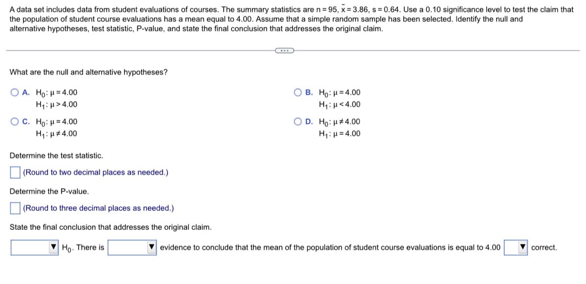A data set includes data from student evaluations of courses. The summary statistics aren=95, x= 3.86, s = 0.64. Use a 0.10 significance level to test the claim that
the population of student course evaluations has a mean equal to 4.00. Assume that a simple random sample has been selected. Identify the null and
alternative hypotheses, test statistic, P-value, and state the final conclusion that addresses the original claim.
What are the null and alternative hypotheses?
O B. Ho: H= 4.00
Ο Α. Ho: μ= 4.00
H1: u> 4.00
H,: µ<4.00
O D. Ho: H#4.00
H1:H = 4.00
O C. Ho: μ 4.00
H1: µ#4.00
Determine the test statistic.
(Round to two decimal places as needed.)
Determine the P-value.
(Round to three decimal places as needed.)
State the final conclusion that addresses the original claim.
V Ho. There is
V evidence to conclude that the mean of the population of student course evaluations is equal to 4.00
correct.
