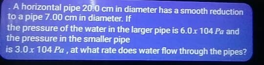 A horizontal pipe 20.0 cm in diameter has a smooth reduction
to a pipe 7.00 cm in diameter. If
the pressure of the water in the larger pipe is 6.0x 104 Pa and
the pressure in the smaller pipe
is 3.0.x 104 Pa, at what rate does water flow through the pipes?
