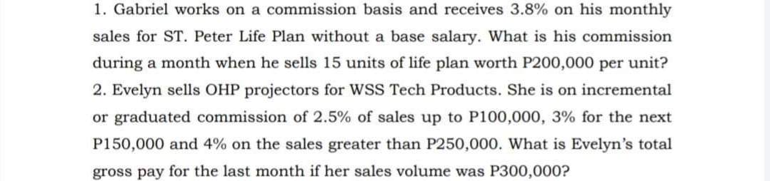 1. Gabriel works on a commission basis and receives 3.8% on his monthly
sales for ST. Peter Life Plan without a base salary. What is his commission
during a month when he sells 15 units of life plan worth P200,000 per unit?
2. Evelyn sells OHP projectors for WSS Tech Products. She is on incremental
or graduated commission of 2.5% of sales up to P100,000, 3% for the next
P150,000 and 4% on the sales greater than P250,000. What is Evelyn's total
gross pay for the last month if her sales volume was P300,000?
