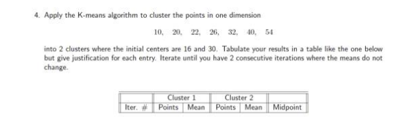 4. Apply the K-means algorithm to cluster the points in one dimension
10, 20, 22, 26, 32, 40, 54
into 2 clusters where the initial centers are 16 and 30. Tabulate your results in a table like the one below
but give justification for each entry. Iterate until you have 2 consecutive iterations where the means do not
change.
Cluster 1
Points Mean Points Mean Midpoint
Cluster 2
Iter. #
