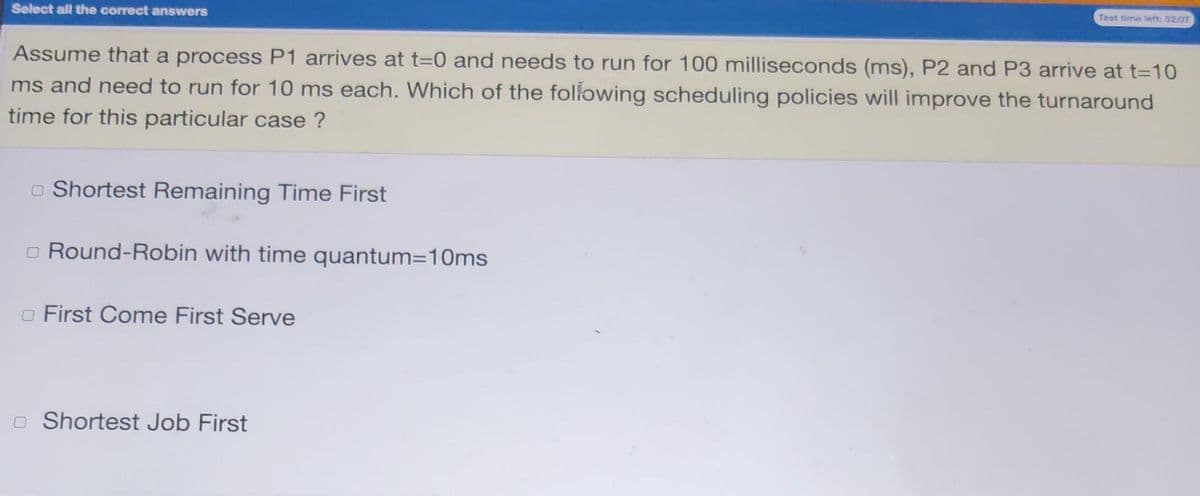 Test time left: 5207
Select all the correct answers
Assume that a process P1 arrives at t=0 and needs to run for 100 milliseconds (ms), P2 and P3 arrive at t=10
ms and need to run for 10 ms each. Which of the following scheduling policies will improve the turnaround
time for this particular case ?
o Shortest Remaining Time First
o Round-Robin with time quantum=10ms
o First Come First Serve
O Shortest Job First
