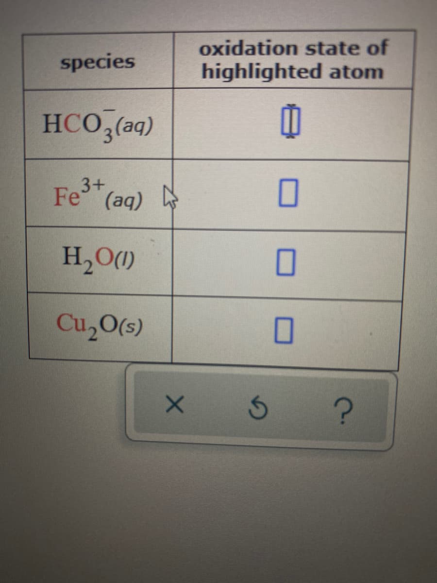 oxidation state of
highlighted atom
species
HCO,(aq)
3+
Fe (aq)
H,O()
Cu,O(5)
