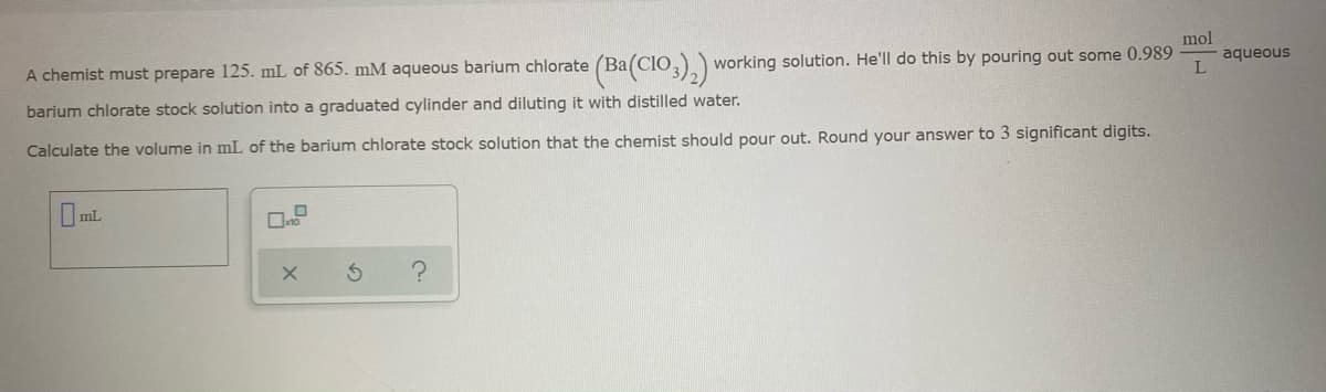 A chemist must prepare 125. mL of 865. mM aqueous barium chlorate (Ba(CIo,)) working solution. He'll do this by pouring out some 0.989
mol
aqueous
L
barium chlorate stock solution into a graduated cylinder and diluting it with distilled water.
Calculate the volume in mL of the barium chlorate stock solution that the chemist should pour out. Round your answer to 3 significant digits.
mL
