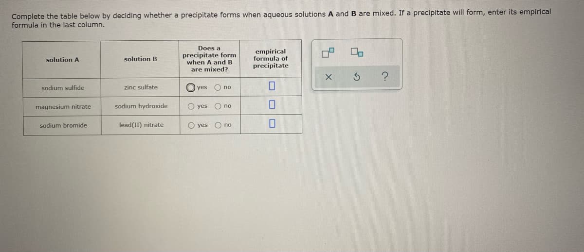 Complete the table below by deciding whether a precipitate forms when aqueous solutions A and B are mixed. If a precipitate will form, enter its empirical
formula in the last column.
Does a
precipitate form
when A and B
empirical
formula of
solution A
solution B
precipitate
are mixed?
sodium sulfide
zinc sulfate
O yes
O no
magnesium nitrate
sodium hydroxide
O yes O no
sodium bromide
lead(II) nitrate
O yes
O no
