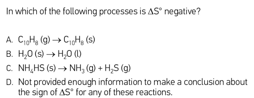 In which of the following processes is AS° negative?
A. Ci,H3 (g) → C1oHg (s)
В. Н,О (s) —> Н,0 ()
C. NH,HS (s) → NH3 (g) + H2S (g)
D. Not provided enough information to make a conclusion about
the sign of AS° for any of these reactions.
