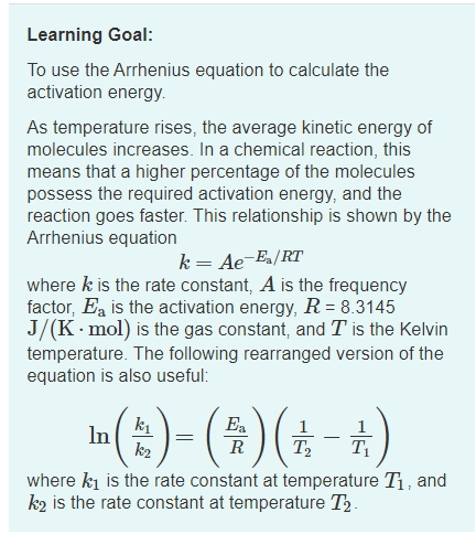 Learning Goal:
To use the Arrhenius equation to calculate the
activation energy.
As temperature rises, the average kinetic energy of
molecules increases. In a chemical reaction, this
means that a higher percentage of the molecules
possess the required activation energy, and the
reaction goes faster. This relationship is shown by the
Arrhenius equation
k= Ae-Ea/RT
where k is the rate constant, A is the frequency
factor, Ea is the activation energy, R= 8.3145
J/(K. mol) is the gas constant, and T is the Kelvin
temperature. The following rearranged version of the
equation is also useful:
(:)= (#)(±-4)
k1
In
k2
Ea
R
T2
where ki is the rate constant at temperature T1, and
k2 is the rate constant at temperature T3.
