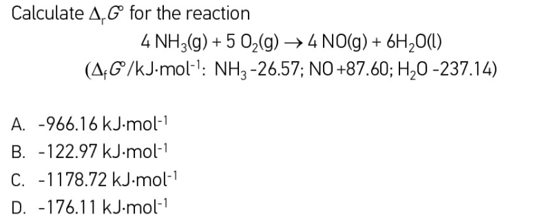 Calculate A,G for the reaction
4 NH3(g) + 5 0,(g) → 4 NO(g) + 6H,0(1)
(A;G/kJ-mol-l: NH, -26.57; NO+87.60; H;0 -237.14)
A. -966.16 kJ-mol-1
B. -122.97 kJ-mol-1
C. -1178.72 kJ-mol-
D. -176.11 kJ-mol-1
